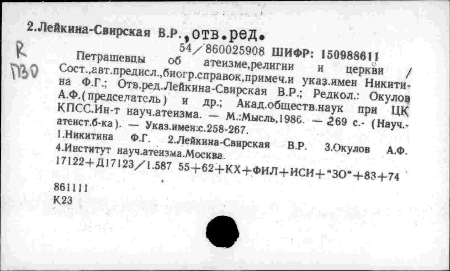 ﻿№9
2.Лейкнна-Свирская В.Р. ,0ТВ.рбД»
54/860025908 ШИФР: 150988611
Петрашевцы об атеизме,религии и церкви / Сост.,авт.предисл.,биогр.справок,примеч.и указимен Никитина Ф.Г.; Отв.ред.Лейкина-Свирская В.Р.; Редкол.: Окулов А.Ф.( председатель) и др.; Акад.обществ.наук при ЦК КПСС.Ин-т науч.атеизма. — М.:Мысль,1986. — 269 с.- (Науч,-атеист.б-ка). — Указ.имен:с.258-267.
1.Никитина Ф.Г. 2.Лейкина-Свирская В.Р. З.Окулов А.Ф. 4.Институт науч.атеизма.Москва.
17122+ Д17123/1.587 55+62+КХ+ФИЛ+ИСИ+"ЗО“+-83+74
861111
К23